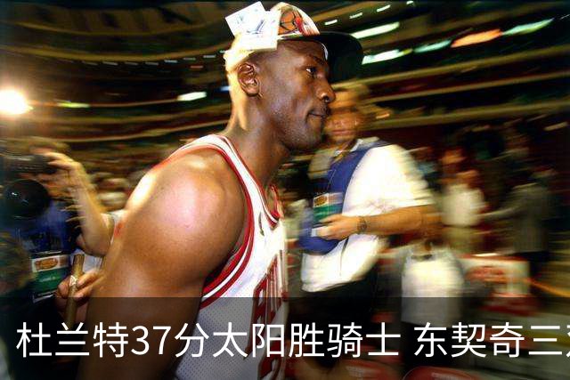 杜兰特37分太阳胜骑士 东契奇三双独行侠擒牛